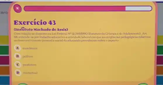 20/121
Exercício 43
(Insfituto Machado de Assis)
Com relação aodisposto na Lei Federal N^circ 8.069/1990 (Estatutoda Criançae do Adolescente). Art.
68, entende-sepor trabalhoeducativoa atividade laboralem que as exigencias pedagógicas relativas
aodesenvolvimentopessoalesocial do educando prevalecem sobreo aspecto:
A econômico
politico
C produtivo
D intelectual