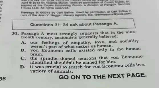 2013 by Virginis Morell. Used by permission of Crown Books, an
Imprint of the Crown Publishing Group, a division of Penguln Random
LLC. All rights reserved.
Passage B: C2015 by Cart Safina. Used by permission of Carl Safine In
care of the Jean V. Naggar Literary Agency, InC.(permissions @jvnla.com)
Questions 31-34 ask about Passage A.
31. Passage A most strongly suggests that in the nine-
teenth century, anatomists generally believed:
A.our feelings of empathy, love and sociality
weren't part of what makes us human.
B. von Economo cells existed only in the human
brain.
C. the spindle -shaped neurons that von Economo
identified shouldn't be named for him.
D. it was crucial to search for von Economo cells in a
variety of animals.
GO ON TO THE NEXT PAG E