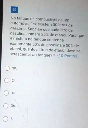 20
No tanque de combustivel de um
automóvel flex existem 30 litros de
gasolina. Sabe-se que cada litro de
gasolina contém 20%  de etanol. Para que
a mistura no tanque contenha
exatamente 50%  de gasolina e 50%  de
etanol, quantos litros de etanol deve-se
acrescentar ao tanque? (10 Pontos)
30.
24.
18.
36.
6.