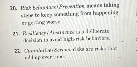 20.Risk behaviors / Prevention means taking
steps to keep something from happening
or getting worse.
21. Resiliency Abstinence is a deliberate
decision to avoid high-risk behaviors.
22 . Cumulative ) Serious risks are risks that
add up over time.
c