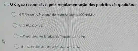 21. 0 órgão responsável pela regulamentação dos padrões de qualidade
a) O'Conselho Nacional do Meio Ambiente (CONAMA)
b) O PROCONVE
c) Departamento Estadual de Trânsito (DETRAN).
d) A Secretaria de Estado do Meio Ambiente.