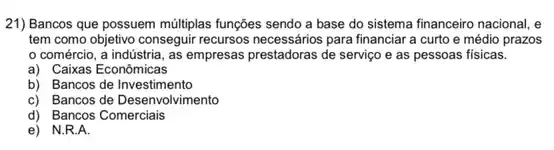 21) Bancos que possuem múltiplas funções sendo a base do sistema financeiro nacional, e
tem como objetivo conseguir recursos necessários para financiara curto e médio prazos
comércio, a indústria.as empresas prestadoras de serviço e as pessoas fisicas.
a) Caixas Econômicas
b) Bancos de Investimento
c) Bancos de Desenvolvimento
d) Bancos Comerciais
e) N.R.A.