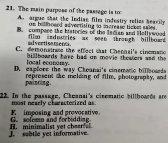 21. The main purpose of the passage is to:
A. argue that the Indian film industry relies heavily
on billboard advertising to increase ticket sales.
B. compare the histories of the Indian and Hollywood
film industries as seen through billboard
advert isements.
C. demonstrate the effect that Chennai's cinematic
billboards have had on movie theaters and the
local economy.
D. explore the way Chennai's cinematic billboards
represent the melding of film , photography, and
painting.
22. In the passage , Chennai's cinematic billboards are
most nearly characterized as:
F. imposing and provocative.
G. solemn and forbidding.
H. minimalist yet cheerful.
J.subtle yet informative.