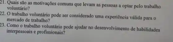 21. Quais são as motivações comuns que levam as pessoas a optar pelo trabalho
voluntário?
22. O trabalho voluntário pode ser considerado uma experiência válida para o
mercado de trabalho?
23. Como o trabalho voluntário pode ajudar no desenvolviment de habilidades
interpessoais e profissionais?