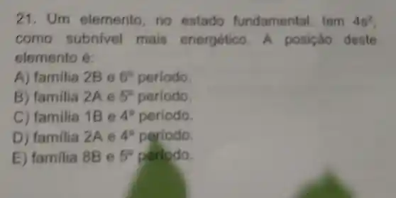 21. Um elemento no estado fundamental tem 4s^2
como subnivel mais energético.A posição deste
elemento e
A)familia 2B e 6^circ  periodo.
B)familia 2Ae 5^circ  período.
c)familia 1B e 4^circ  periodo.
D)familia 2A e 4^circ  periodo.
E familia 8B e 5^circ  periodo.