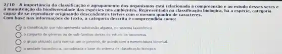 2/10 - A importância da classificação e agrupamento dos organismos está relacionada à compreensão e ao estudo desses seres e
à manutenção da biodiv rsidade das espécies nos ambientes.Representada na classificação biologica, hà a espécie, categoria
capaz de se reproduzir originando descendentes ferteis com o mesmo quadro de caracteres.
Com base nas texto,a categoria descrita é compreendida como:
a classificação que não apresenta subdivisão alguma, no sistema taxonômico.
conjunto de géneros ou de sub-familias dentro do estudo da taxonomia.
grupo utilizado para nomear um organismo, de acordo com a nomenclatura binomial.
a unidade taxonômica considerada a base do sistema de classificação biolôgica