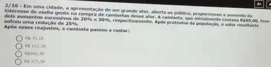 2/10-E m uma cid lade, a apresentação de um grande ator, aberta ao público, prop orciono u o au iment o do
inter esse de mu ita gente n a com pra de camisetas desse ator. A camiseta, que ir icialme nte c ustav a
R 90,00 , teve
dois a umento s suc essivos d le
20%  e 30% 
respectivamente Após protestos d popula Cão, 0 valor result tante sofreu um a red ucão de
25% 
Após esse s rea justes, a camiseta pas sou a custar:
R 35,10
R 112,50
R 105,30
R 175,50