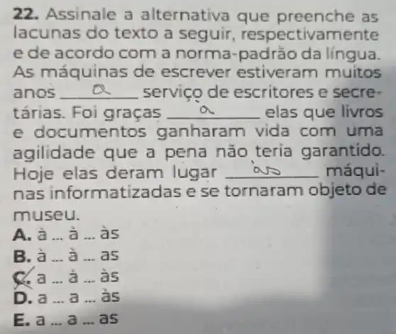 22. Assinale a alternativa que preenche as
lacunas do texto a seguir respectivamente
ede acordo com a norma -padrǎo da lingua.
As máquinas de escrever estiveram muitos
anos __ servico de escritores e secre
tǎrias. Foi gracas __ elas que livros
e documentos ganharam vida com uma
agilidade que a pena nào teria garantido.
Hoje elas deram lugar __ máqui-
nas informatizadas ese tornaram objeto de
museu.
A. a __ a __ as
B. à __ a __ as
C. a __ a __ is
D. a __ a __ as
E. a __ a __ as