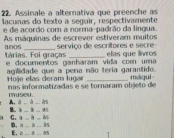 22. Assinale a alternativa que preenche as
lacunas do texto a seguir,respectivamente
e de acordo com a norma-padrão da lingua.
As máquinas de escrever estiveram muitos
anos __ servico de escritores e secre-
tárias. Foi graças __ elas que livros
e documentos ganharam vida com uma
agilidade que a pena não teria garantido.
Hoje elas deram lugar __ máqui-
nas informatizadas e se tornaram objeto de
museu.
A. à ...à ...às
B. a ... a ... as
a
C. a ...à ...às
D. a __ a ... as
E. a __ a ... as