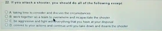 22. If you attack a shooter, you should do all of the following except
A. taking time to consider and discuss the circumstances
B. work together as a team to overwhelm and incapacitate the shooter
C. be aggressive and fight with-everything that you have at your disposal
D. commit to your actions and continue until you take down and disarm the shooter.