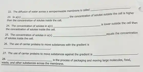 22. The diffusion of water across a semipermeable membrane is called
__
23. In a(n) __
the concentration of solutes outside the cell is higher
than the concentration of solutes inside the cell.
24. The concentration of solutes in a(n) __
is lower outside the cell than
the concentration of solutes inside the cell.
25. The concentration of solutes in a(n) __
equals the concentration
of solutes inside the cell.
26. The use of carrier proteins to move substances with the gradient is
__
27. The use of carrier proteins to move substances against the gradient is __
.
__
is the process of packaging and moving large molecules, food,
waste, and other substances across the membrane.