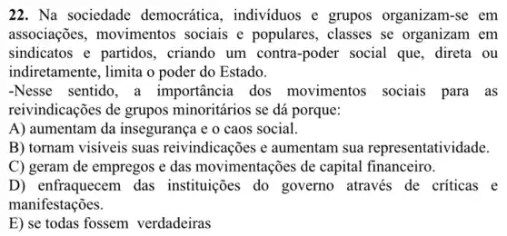 22. Na sociedade democrática , individuos e grupos organizam-se em
associações,movimentos sociais e populares,classes se organizam . em
sindicatos e partidos,. criando um contra-poder social que, direta ou
indiretamente, limita o poder do Estado.
-Nesse sentido, a importância dos movimentos sociais para as
reivindicações de grupos minoritários se dá porque:
A) aumentam da insegurança e o caos social.
B) tornam visiveis suas reivindicações e aumentam sua representatividade.
C) geram de empregos e das movimentações de capital financeiro.
D) enfraquecem das instituições do governo através de críticas e
manifestações.
E) se todas fossem verdadeiras