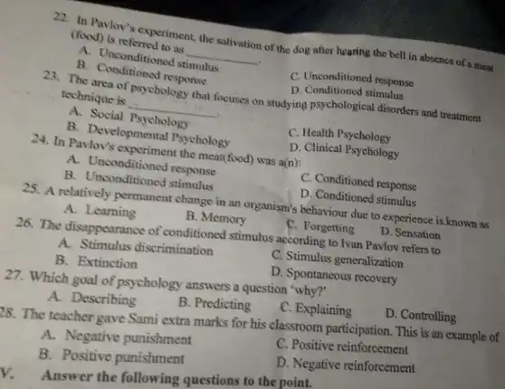 22. In Pavlov's experiment, the salivation of the dog after hearing the bell in absence of a meat
(food) is referred to as
__
A. Unconditioned stimulus
C. Unconditioned response
B. Conditioned response
D. Conditioned stimulus
The area of psychology that focuses on studying psychological disorders and treatment
technique is
__
A. Social Psychology
C. Health Psychology
B. Developmental Psychology
D. Clinical Psychology
24. In Pavlov's experiment the meat(food)was a(n):
A. Unconditioned response
C. Conditioned response
B. Unconditioned stimulus
D. Conditioned stimulus
25. A relatively permanent change in an organism's behaviour due to experience is known as
A. Learning
B. Memory
C. Forgetting
D. Sensation
26. The disappearance of conditioned stimulus according to Ivan Pavlov refers to
A.Stimulus discrimination
C. Stimulus generalization
B. Extinction
D. Spontaneous recovery
27. Which goal of psychology answers a question 'why?'
A.Describing
B. Predicting
C. Explaining
D. Controlling
)8. The teacher gave Sami extra marks for his classroom participation. This is an example of
A.Negative punishment
C. Positive reinforcement
B. Positive punishment
D. Negative reinforcement
V. Answer the following questions to the point.