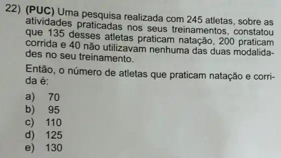 22) (PUC ) Uma pesquisa realizada com 245 atletas , sobre as
atividades praticadas nos seus treinamentos constatou
que 135 desses atletas praticam natação,200
corrida e 40 não utilizavam nenhuma das duas modalida-
des no seu treinamento.
Então, o número de atletas que praticam natação e corri-
da é:
a) 70
b) 95
c) 110
d) 125
e) 130