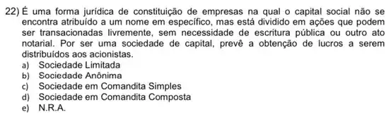 22)É uma forma juridica de constituição de empresas na qual o capital social nào se
encontra atribuido a um nome em especifico, mas está dividido em ações que podem
ser transacionadas livremente, sem necessidade de escritura pública ou outro ato
notarial. Por ser uma sociedade de capital, preve a obtenção de lucros a serem
distribuidos aos acionistas.
a) Sociedade Limitada
b) Sociedade Anônima
c) Sociedade em Comandita Simples
d) Sociedade em Comandita Composta
e) N.R.A.