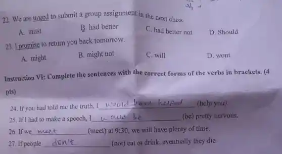 22. We are urged to submit a group assignment in the next class.
A. must
B. had better
C. had better not
D. Should
23. I promise to return you back tomorrow.
A. might
B. might not
C. will
D. wont
Instruction VI:Complete the sentences with the correct forms of the verbs in brackets. (4
pts)
helped
24. If you had told me the truth
__ (help you).
25. If I had to make a speech, I __ (be) pretty nervous.
26.If we __ (meet) at 9:30 we will have plenty of time.
27. If people __ (not) eat or drink,eventually they die.