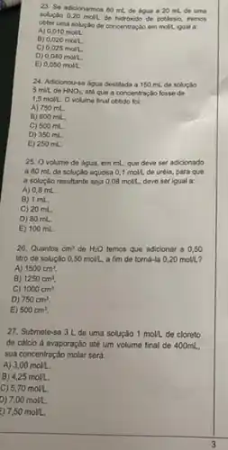 23. So adicionarmos 80 mL de dgua a 20 mL de uma
solução 0,20 moll de hidroxido de potássio, iremos
obter uma soluçlio de concentração em moll. ligual a
A) 0,010molL.
B) 0,020molL.
C) 0,025molL.
D) 0,040mol2.
E) 0,050molL.
24. Adicionou-se agua destilada a 150 mL do soluçáo
5 mill. do HNO_(3). até que a concentraçá fosse do
1,5 moll. o volume final obtido fok:
A) 750 mL
B) 600 mil.
C) 500 mL.
D) 350 mL.
E) 250 mL.
25. O volume de água, em mL, que deve ser adicionado
a 80 mL do solução aquosa 0,1mol2 do uréia, para que
a solução resultante soja 0,08molL deve serigual a:
A) 0,8 mL.
B) 1 mL
C) 20 mL
D) 80 mL.
E) 100 mL.
26. Quantos cm^3 de H_(2)O temos que adicionar a 0,50
litro de solução 0,50molL a fim do torná -Ia 0.20molLL
A) 1500cm^3.
B) 1250cm^3.
C) 1000cm^3.
D) 750cm^3.
E) 500cm^3.
27. Submete-se 3 L de uma solução 1molL de cloreto
de cálcio à evaporação até um volume final de 400mL
sua concentração molar será:
A) 3,00molL.
B) 4,25molL.
C) 5,70molL.
D) 7,00molL.
i) 7,50molL.
3