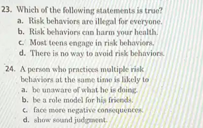 23. Which of the following statements is true?
a. Risk behaviors are illegal for everyone.
b. Risk behaviors can harm your health.
c. Most teens engage in risk behaviors.
d. There is no way to avoid risk behaviors.
24. A person who practices multiple risk
behaviors at the same time is likely to
a. be unaware of what he is doing.
b. be a role model for his friends.
c. face more negative consequences.
d. show sound judgment.