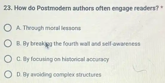 23. How do Postmodern authors often engage readers?
A. Through moral lessons
B. By breaking the fourth wall and self -awareness
C. By focusing on historical accuracy
D. By avoiding complex structures