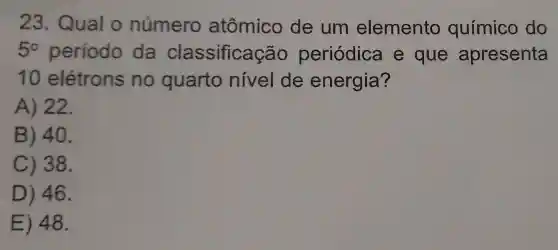 23 Qual o número atômico de um elemento químico do
5^circ  período da classificaçãc periódica e que apresenta
10 elétrons no quarto nivel de energia?
A) 22.
B) 40.
C) 38.
D) 46.
E) 48.