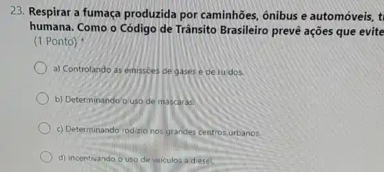 23. Respirar a fumaça produzida por caminhões,ônibus e automóveis, t
humana. Como o Código de Trânsito Brasileiro prevé ações que evite
(1 Ponto)
a) Controlando as emissōes de gases e de ruidos.
b) Determinando Q uso de máscaras.
c) Determinando rodizio nos grandes centros urbanos.
d) Incentivando, o uso de veiculos aidiesel.