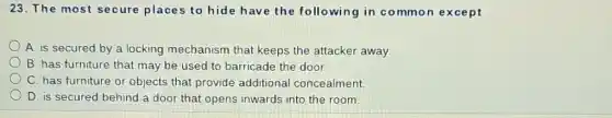 23. The most secure places to hide have the following in co mmon except
A. is secured by a locking mechanism that keeps the attacker away.
B. has furniture that may be used to barricade the door.
C. has furniture or objects that provide additional concealment.
D. is secured behind a door that opens inwards into the room.