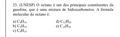 23. (UNESP) O octano é um dos principais constituintes da
gasolina, que é uma mistura de hidrocarbonetos. A formula
molecular do octano é:
a) C_(8)H_(18)
d) C_(12)H_(24)
b) C_(8)H_(16)
e) C_(18)H_(38)
c) C_(8)H_(14)