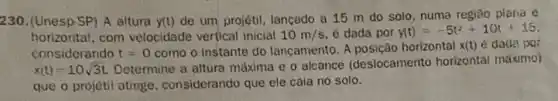 230. (Unesp-SP) A altura y(t) de um projétil, lançado a 15 m do solo, numa região plana e
horizontal.com velocidade vertical inicial 10m/s é dada por y(t)=-5t^2+10t+15
considerando t=0 como o instante do lançamento. A posição horizontal x(t) é dade por
x(t)=10sqrt (3)t
Determine a altura máxima e o alcance (deslocamento horizontal máximo)
que o projetil atinge considerando que ele caia no solo.