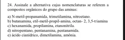 24. Assinale a alternativa cujas nomenclaturas se referem a
compostos orgânicos do grupo das aminas:
a) N-metil-propanamida trimetilamina, nitroetano.
b) butanamina, etil-metil-propil -amina, octan -2,3,5 -triamina
c) hexanamida, propilamina, etanonitrila,
d) nitropentano, pentanamina pentanamida.
e) ácido cianidrico, dimetilamina amônia.