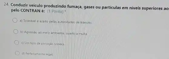 24. Conduzir veículo produzindo fumaça, gases ou partículas em níveis superiores ao
pelo CONTRAN é:(1 Ponto)
a) Tolerável e aceito pelas autoridades de trânsito.
b) Agressão ao meio ambiente, sujeito a multa.
c) Um tipo de poluição sonora.
d) Perfeitamente legal