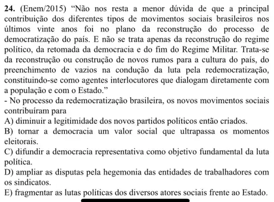 24. (Enem/2015)"Não nos resta a menor dúvida de que a principal
contribuição dos diferentes tipos de movimentos sociais brasileiros nos
últimos vinte anos foi no plano da reconstrução do processo de
democratização do país . E não se trata apenas da reconstrução do regime
político, da retomada da democracia e do fim do Regime Militar.Trata-se
da reconstrução ou construção de novos rumos para a cultura do país, do
preenchimento de vazios na condução da luta pela redemocratização,
constituindo-se como agentes interlocutores que dialogam diretamente com
a população e com o Estado."
- No processo da redemocratização brasileira , os novos movimentos sociais
contribuíram para
A) diminuir a legitimidade dos novos partidos políticos então criados.
B) tornar a democracia um valor social que ultrapassa os momentos
eleitorais.
C) difundir a democracia representativa como objetivo fundamental da luta
política.
D) ampliar as disputas pela hegemonia das entidades de trabalhadores com
os sindicatos.
E) fragmentar as lutas politicas dos diversos atores sociais frente ao Estado.