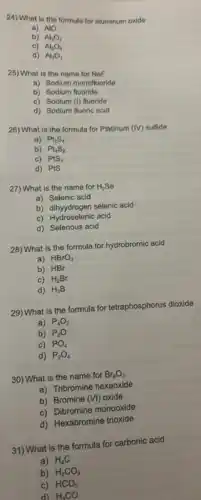 24) What is the formula for aluminum oxide
a) AIO
b) Al_(3)O_(2)
c) Al_(2)O_(3)
d) Al_(3)O_(3)
25) What is the name for NaF
a) Sodium monofluoride
b) Sodium fluoride
c) Sodium (1) fluoride
d) Sodium fluoric acid
26) What is the formula for Platinum
(IV) sulfide
a) Pt_(2)S_(4)
b) Pt_(4)S_(2)
c) PtS_(2)
d) PtS
27) What is the name for H_(2)Se
a) Selenic acid
b) dihyydrogen selenic acid
c) Hydrosolenic act
d) Selenous acid
28) What is the formula for hydrobromic acid
a) HBrO_(3)
b) HBr
c) H_(2)Br
d) H_(3)B
29) What is the formula for tetraphosphorus dioxide
a) P_(4)O_(2)
b) P_(2)O
c) PO_(4)
d) P_(2)O_(4)
30) What is the name for Br_(6)O_(3)
a) Tribromine hexaoxide
b) Bromine (VI) oxide
c) Dibromine monooxide
d) Hexabromine trioxide
31) What is the formula for carbonic acid
a) H_(4)C
b) H_(2)CO_(3)
c) HCO_(3)
d) H_(3)CO