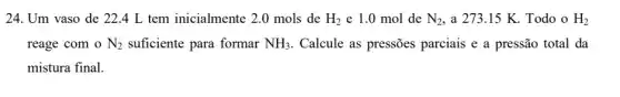 24. Um vaso de 22.4 L tem inicialmente 2.0 mols de H_(2) e 1.0 mol de N_(2) , a 273.15 K.Todo o H_(2)
reage com o N_(2) suficiente para formar NH_(3) . Calcule as pressões parciais e a pressão total da
mistura final.