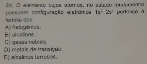 24.0 elemento cujos átomos.no estado fundamental
possuem configuração eletrônica 1s^22s^1 pertence à
familia dos:
A)halogênios.
B ) alcalinos.
C) gases nobres.
D) metais de transição.
E alcalinos terrosos.