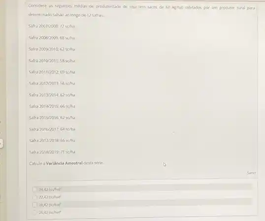 24,42(x/ha)^2
22,42(scha)^2
28,42(scha)^2
26,42(scha)^2
Considere as seguintes medias de produtividade de soja tem sacos de 60kg/ha) coletados por um produtor rural para
determinado taliso ao longo de 12 safras.
Safra2007/2008:72sc/ha
Safra2008/2009:68scha
Safra2009/2010:62scha
Safra2010/2011:58sc/ha
Safra2011/2012:69scha
Safra2012/2013:56sc/ha
Safra2013/2014:62sacute (a)h
Safra2014/2015:66sc/ha
Safra2015/2016:62sc/ha
Safra2016/2017:64sc/ha
Safra2017/2018:66sc/ha
Safra2018/2019:71se/ha
Cakule a Varilancia Amostral desta strie