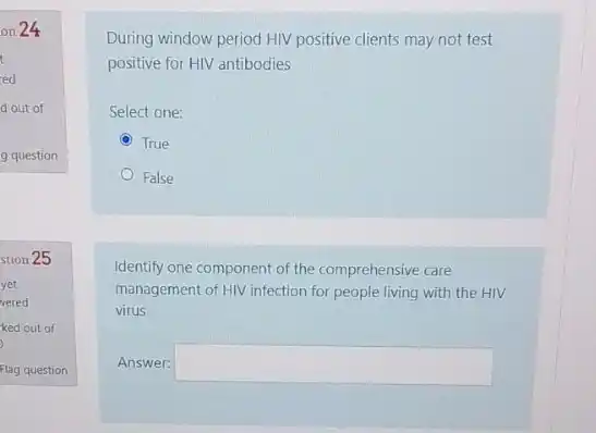 on 24
t
ed
d out of
g question
stion 25
yet
vered
ked out of
)
Flag question
During window period HIV positive clients may not test
positive for HIV antibodies
Select one:
True
False
Identify one component of the comprehensive care
management of HIV infection for people living with the HIV
virus
Answer: square