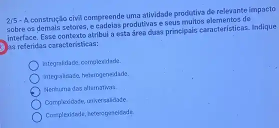 2/5
- A construção civil compreende uma atividade produtiva de relevante impacto
sobre os demais setores e cadeias produtivas e seus muitos elementos de
interface. Esse contexto atribui a esta área duas principais características. Indique
as referidas características:
Integralidade, complexidade.
Integralidade, heterogeneidade,
Nenhuma das alternativas.
Complexidade, universalidade.
Complexidade, heterogeneidade