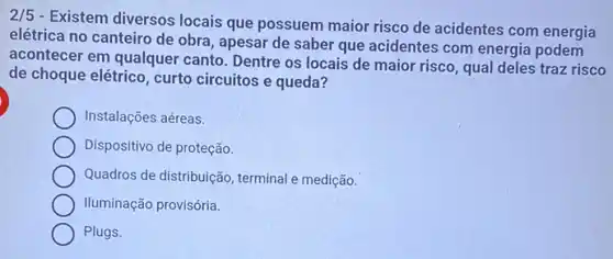 2/5
- Existem diversos locais que possuem maior risco de acidentes com energia
elétrica no canteiro de obra, apesar de saber que acidentes com energia podem
acontecer em qualquer canto. Dentre os locais de maior risco, qual deles traz risco
de choque elétrico, curto circuitos e queda?
Instalações aéreas.
Dispositivo de proteção.
Quadros de distribuição terminal e medição.
Iluminação provisória.
Plugs.