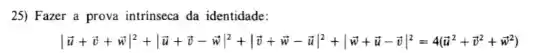 25) Fazer a prova intrinseca da identidade:
vert overrightarrow (u)+overrightarrow (v)+overrightarrow (v)vert ^2+vert overrightarrow (v)-overrightarrow (w)vert ^2+vert overrightarrow (v)+overrightarrow (w)-overrightarrow (u)vert ^2+vert overrightarrow (v)+overrightarrow (u)-overrightarrow (v)vert ^2=4(overrightarrow (v)^2+overrightarrow (v)^2+overrightarrow