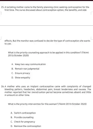 25. A lactating mother came to the family clinic seeking contraception for the
first time. The nurse discussed about contraception option, the and side
effects. But the monitor was confused to decide the type of contraception she wants
to use.
What is the priority counseling approach to be applied in this condition? (Tikimt
2013/October 2020)
A. Keep two-way communication
B. Remain non judgmental
C. Ensure privacy
D. Show empathy
26.A mother who uses an Implant contraceptive came with complaints of changed
bleeding pattern headaches , abdominal pain , breast tenderness and nausea. The
mother reported that her menstruation period become sometimes absent and little
in amount on other time.
What is the priority intervention for this woman? (Tikimt 2013/October 2020)
A. Switch contraception
B. Provide counseling
C. Check for pregnancy
D. Remove the contraception