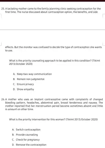 25. A lactating mother came to the family planning I clinic seeking contraception for the
first time. The nurse discussed about contraception option, the benefits , and side
effects. But the monitor was confused to decide the type of contraception she wants
to use.
What is the priority counseling approach to be applied in this condition? (Tikimt
2013/October 2020)
A. Keep two-way communication
B. Remain non judgmental
C. Ensure privacy
D. Show empathy
26.A mother who uses an Implant contraceptive came with complaints of changed
bleeding pattern,headache , abdominal pain , breast tenderness ; and nausea. The
mother reported that her menstruation period become sometimes absent and little
in amount on other time.
What is the priority intervention for this woman? (Tikimt 2013/October 2020)
A. Switch contraception
B. Provide counseling
C. Check for pregnancy
D. Remove the contraception