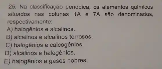 25. Na classificação periódica . OS elementos químicos
situados nas colunas 1A e 7A são denominados,
respectivamente:
A)halogênios e alcalinos.
B alcalinos e alcalinos terrosos.
C)halogênios e calcogênios.
D ) alcalinos e halogênios.
E halogênios e gases nobres.