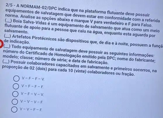 2/5 - A NORMAM-02/DPC indica que na plataforma flutuante deve possuir
equipamentos de salvatagem que devem estar em conformidade com a referida
norma. Analise as opçōes abaixo e marque V para verdadeiro e F para Falso.
(L) Boia Salva-Vidas é um equipamento de salvamento que atua como um meio
flutuante de apoio para a pessoa que caiu na água , enquanto esta aguarda por
salvamento.
__ ) Artefatos Pirotécnicos são dispositivos que, de dia e à noite possuem a funçã
de indicação.
__ Todo equipamento de salvatagem deve possuir as seguintes informações:
número do Certificado de Homologação emitido pela DPC; nome do fabricante;
modelo; classe;número de série; e data de fabricação.
__ ) Possuir colaboradores capacitados em salvamento e primeiros socorros, na
proporção de 02 (dois) para cada 10 (vinte) colaboradores ou fração.
V -F-F - V
V-F-F-F.
V-F-V-
V-V- V-
V-V-F-F.