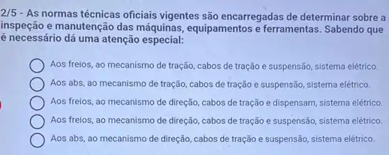 2/5
- As normas técnicas oficiais vigentes são encarregadas de determinar sobre a
inspeção e manutenção das máquinas, equipamentos e ferramentas. Sabendo que
é necessário dá uma atenção especial:
Aos freios, ao mecanismo de tração, cabos de tração e suspensão, sistema elétrico.
Aos abs, ao mecanismo de tração, cabos de tração e suspensão, sistema elétrico.
Aos freios, ao mecanismo ......................................................................tração e dispensam, sistema elétrico
Aos freios, ao mecanismo de direção, cabos de tração e suspensão, sistema elétrico.
Aos abs, ao mecanismo de direção, cabos de tração e suspensão, sistema elétrico.