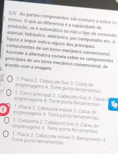 2/5 - As partes componentes são comuns a todos os
tornos. 0 que as diferencia é a capacidade de
produção, se é automático ou não o tipo de comando:
manual, hidráulico , eletrônico, por computador etc. A
figura a seguir indica alguns dos principais
componentes de um torno mecânico convencional.
Assinale a alternativa correta sobre os componentes
principais de um torno mecânico convencional, de
acordo com a imagem.
1. Placa 2 Cabecote fixo 3 .Caixa de
engrenagens 4 Torre porta -ferramentas.
1. Carro principal 2 Cabecote fixo 3 .Caixa d
engrenagens 4 Torre porta -ferramentas.
x
engrenagens 4 Torre porta -ferramentas
1. Placa 2 Cabeçote móvel 3 Caixa de
1. Castanha 2 Cabecote fixo 3 .Caixa de
engrenagens 4 Torre porta -ferramentas.
1. Placa 2 Cabecote móvel 3 Barramento 4
Torre porta -ferramentas.