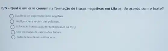 2/5 - Qual é um erro comum na formação de frases negativas em Libras de acordo com o texto?
Ausencia de expressão facial negativa.
Negligenciar a ordem das palavras.
Colocação Inadequada do intensificador na frase.
Uso excessivo de expressóes faciais.
Falta de uso de intensificadores.