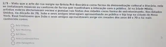 2/5 - Visto que a arte de rua surgiu na Grécia Pré-Socrática como forma de demonstração cultural e literária nela
se instalavam músicos ou cantores de forma que mantintian a interaction o público. Já na Idade Média,
artistas nobres declamavam versos e poesias nas festas das cidades como forma de entretenimento Nos Estados
Unidos.na década de 70 João e seus amigos interagiam a presentando ao público o hip hop na cidade de Nova
York. Esse fenômeno que João e seus amigos apresentavam surge em meados dos anos 60 e70 e foi mais
conhecido como:
Arte Urbana.
Arte Moderna.
Art Déco.
Arte Contemporanea
Arte Palsagistica.