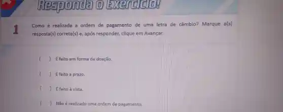 In 2510(0)zrda (D)
I
Como é realizada a ordem de pagamento de uma letra de câmbic ? Marque a(s)
res posta(s) corret a(s) e , após responder clique em Avançar.
) Éfeito em forma de doação
() É feito a prazo.
() É feito à vista.
() Nãoé realizado uma ord em de pagamento. c