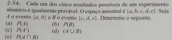 2-54.Cada um dos cinco resultados possiveis de um experimento
aleatório é igualmente provável O espaço amostral é  a,b,c,d,e  . Seja
A o evento  a,b  e B o evento  c,d,e  Determine o seguinte.
(a) P(A)
(b) P(B)
(c) P(A')
(d) (Acup B)
(e) P(Acap B)