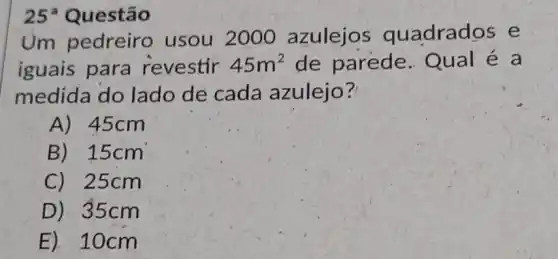 25^circ  Questão
Um pedreiro usou 2000 azulejos quadrados e
iguais para revestir 45m^2 de parede Qual é a
medida do lado de cada azulejo?
A) 45cm
B) 15cm
C) 25cm
D) 35cm
E) 10cm